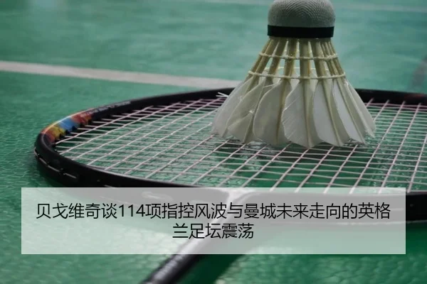 贝戈维奇谈114项指控风波与曼城未来走向的英格兰足坛震荡